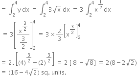 equals space integral subscript 2 superscript 4 straight y space dx space equals space integral subscript 2 superscript 4 3 square root of straight x space dx space equals space 3 space integral subscript 2 superscript 4 straight x to the power of 1 half end exponent dx
space equals space 3 open square brackets fraction numerator straight x to the power of begin display style 3 over 2 end style end exponent over denominator begin display style 3 over 2 end style end fraction close square brackets subscript 2 superscript 4 space equals space 3 cross times 2 over 3 open square brackets straight x to the power of 3 over 2 end exponent close square brackets subscript 2 superscript 4
equals space 2. space open square brackets left parenthesis 4 right parenthesis to the power of 3 over 2 end exponent minus left parenthesis 2 right parenthesis to the power of 3 over 2 end exponent close square brackets space equals space 2 space left square bracket space 8 space minus square root of 8 right square bracket space equals space 2 left parenthesis 8 minus 2 square root of 2 right parenthesis
equals space left parenthesis 16 minus 4 square root of 2 right parenthesis space sq. space units.