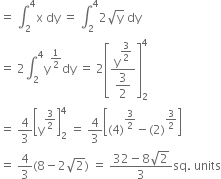 equals space integral subscript 2 superscript 4 straight x space dy space equals space integral subscript 2 superscript 4 2 square root of straight y space dy
equals space 2 integral subscript 2 superscript 4 straight y to the power of 1 half end exponent dy space equals space 2 open square brackets fraction numerator straight y to the power of begin display style 3 over 2 end style end exponent over denominator begin display style 3 over 2 end style end fraction close square brackets subscript 2 superscript 4
equals space 4 over 3 open square brackets straight y to the power of 3 over 2 end exponent close square brackets subscript 2 superscript 4 space equals space 4 over 3 open square brackets left parenthesis 4 right parenthesis to the power of 3 over 2 end exponent minus left parenthesis 2 right parenthesis to the power of 3 over 2 end exponent close square brackets
equals space 4 over 3 left parenthesis 8 minus 2 square root of 2 right parenthesis space equals space fraction numerator 32 minus 8 square root of 2 over denominator 3 end fraction sq. space units