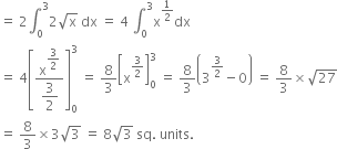 equals space 2 integral subscript 0 superscript 3 2 square root of straight x space dx space equals space 4 space integral subscript 0 superscript 3 straight x to the power of 1 half end exponent dx
equals space 4 open square brackets fraction numerator straight x to the power of begin display style 3 over 2 end style end exponent over denominator begin display style 3 over 2 end style end fraction close square brackets subscript 0 superscript 3 space equals space 8 over 3 open square brackets straight x to the power of 3 over 2 end exponent close square brackets subscript 0 superscript 3 space equals space 8 over 3 open parentheses 3 to the power of 3 over 2 end exponent minus 0 close parentheses space equals space 8 over 3 cross times square root of 27
equals space 8 over 3 cross times 3 square root of 3 space equals space 8 square root of 3 space sq. space units.