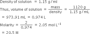 Density space of space solution space space equals space 1.15 space straight g divided by ml
Thus comma space volume space of space solution space equals space mass over density space equals space fraction numerator 1120 space straight g over denominator 1.15 space straight g divided by mL end fraction
space equals space 973.91 space mL space equals space 0.974 space straight L
Molarity space equals space fraction numerator 2 over denominator 0.974 end fraction space equals space 2.05 space mol space straight L to the power of negative 1 end exponent
space equals space 20.5 space straight M
