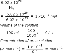 fraction numerator 6.02 space straight x space 10 to the power of 20 over denominator straight N subscript straight A end fraction
equals space fraction numerator 6.02 space x space 10 to the power of 20 over denominator 6.02 space x space space 10 to the power of 23 end fraction space equals space 1 space x 10 to the power of negative 3 end exponent space m o l
v o l u m e space o f space t h e space s o l u t i o n
space equals space 100 space m L space equals space 100 over 1000 L space equals space 0.1 space L
C o n c e n t r a t i o n space o f space u r e a space s o l u t i o n
left parenthesis i n space m o l space L to the power of negative 1 end exponent right parenthesis space equals space fraction numerator 1 space x space 10 to the power of negative 3 end exponent over denominator 0.1 end fraction space equals space m o l space L to the power of negative 1 end exponent