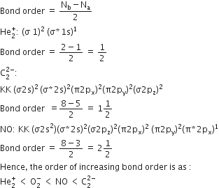 Bond space order space equals space fraction numerator straight N subscript straight b minus straight N subscript straight a over denominator 2 end fraction
He subscript 2 superscript plus colon space left parenthesis straight sigma space 1 right parenthesis squared space left parenthesis straight sigma asterisk times 1 straight s right parenthesis to the power of 1
Bond space order space equals space fraction numerator 2 minus 1 over denominator 2 end fraction space equals space 1 half
straight C subscript 2 superscript 2 minus end superscript colon
KK space left parenthesis straight sigma 2 straight s right parenthesis squared thin space left parenthesis straight sigma asterisk times 2 straight s right parenthesis squared left parenthesis straight pi 2 straight p subscript straight x right parenthesis squared left parenthesis straight pi 2 straight p subscript straight y right parenthesis squared left parenthesis straight sigma 2 straight p subscript straight z right parenthesis squared
Bond space order space space equals fraction numerator 8 minus 5 over denominator 2 end fraction space equals space 1 1 half
NO colon space KK space left parenthesis straight sigma 2 straight s squared right parenthesis left parenthesis straight sigma asterisk times 2 straight s right parenthesis squared left parenthesis straight sigma 2 straight p subscript straight z right parenthesis squared left parenthesis straight pi 2 straight p subscript straight x right parenthesis squared space left parenthesis straight pi 2 straight p subscript straight y right parenthesis squared left parenthesis straight pi asterisk times 2 straight p subscript straight x right parenthesis to the power of 1
Bond space order space equals space fraction numerator 8 minus 3 over denominator 2 end fraction space equals space 2 1 half
Hence comma space the space order space of space increasing space bond space order space is space as space colon
He subscript 2 superscript plus space less than space straight O subscript 2 superscript minus space less than space NO space less than thin space straight C subscript 2 superscript 2 minus end superscript