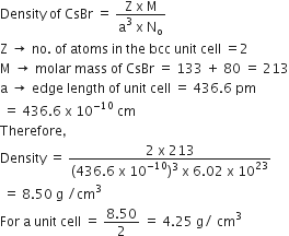 Density space of space CsBr space equals space fraction numerator straight Z space straight x space straight M over denominator straight a cubed space straight x space straight N subscript straight o end fraction
straight Z space rightwards arrow space no. space of space atoms space in space the space bcc space unit space cell space equals 2
straight M space rightwards arrow space molar space mass space of space CsBr space equals space 133 space plus space 80 space equals space 213
straight a space rightwards arrow space edge space length space of space unit space cell space equals space 436.6 space pm
space equals space 436.6 space straight x space 10 to the power of negative 10 end exponent space cm
Therefore comma space
Density space equals space fraction numerator 2 space straight x space 213 over denominator left parenthesis 436.6 space straight x space 10 to the power of negative 10 end exponent right parenthesis cubed space straight x space 6.02 space straight x space 10 to the power of 23 end fraction
space equals space 8.50 space straight g space divided by cm cubed
For space straight a space unit space cell space equals space fraction numerator 8.50 over denominator 2 end fraction space equals space 4.25 space straight g divided by space cm cubed
