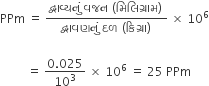 PPm space equals space fraction numerator દ ્ વ ા વ ્ યન ું space વજન space left parenthesis મ િ લ િ ગ ્ ર ા મ right parenthesis space over denominator દ ્ વ ા વણન ું space દળ space left parenthesis ક િ ગ ્ ર ા right parenthesis space end fraction space cross times space 10 to the power of 6

space space space space space space space space space equals space fraction numerator 0.025 over denominator 10 cubed end fraction space cross times space 10 to the power of 6 space equals space 25 space PPm