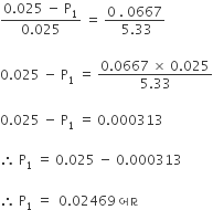 fraction numerator 0.025 space minus space straight P subscript 1 over denominator 0.025 end fraction space equals space fraction numerator 0 space. space 0667 over denominator space 5.33 end fraction

0.025 space minus space straight P subscript 1 space equals space fraction numerator 0.0667 space cross times space 0.025 over denominator 5.33 end fraction

0.025 space minus space straight P subscript 1 space equals space 0.000313

therefore space straight P subscript 1 space equals space 0.025 space minus space 0.000313

therefore space straight P subscript 1 space equals space space 0.02469 space બ ા ર