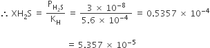 therefore space XH subscript 2 straight S space equals space straight P subscript straight H subscript 2 straight S end subscript over straight K subscript straight H space equals space fraction numerator 3 space cross times space 10 to the power of negative 8 end exponent over denominator 5.6 space cross times space 10 to the power of negative 4 end exponent space end fraction space equals space 0.5357 space cross times space 10 to the power of negative 4 end exponent

space space space space space space space space space space space space space space space space space space space space space space space space space space space space space space space space equals space 5.357 space cross times space 10 to the power of negative 5 end exponent