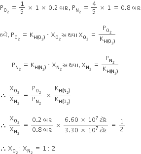 straight P subscript straight O subscript 2 end subscript space equals space 1 fifth space cross times space 1 space cross times space 0.2 space બ ા ર comma space straight P subscript straight N subscript 2 end subscript space equals space 4 over 5 space cross times space 1 space equals space 0.8 space બ ા ર

હવ ે comma space straight P subscript straight O subscript 2 end subscript space equals space straight K subscript straight H left parenthesis straight O subscript 2 right parenthesis end subscript space times space straight X subscript straight O subscript 2 end subscript space અથવ ા space straight X subscript straight O subscript 2 end subscript space equals space straight P subscript straight O subscript 2 end subscript over straight K subscript straight H left parenthesis straight O subscript 2 right parenthesis end subscript

space space space space space space space space straight P subscript straight N subscript 2 end subscript space equals space straight K subscript straight H left parenthesis straight N subscript 2 right parenthesis end subscript space times space straight X subscript straight N subscript 2 end subscript space અથવ ા comma space straight X subscript straight N subscript 2 end subscript space equals space straight P subscript straight N subscript 2 end subscript over straight K subscript straight H left parenthesis straight N subscript 2 right parenthesis end subscript

therefore space straight X subscript straight O subscript 2 end subscript over straight X subscript straight N subscript 2 end subscript space equals space straight P subscript straight O subscript 2 end subscript over straight P subscript straight N subscript 2 end subscript space space cross times space straight K subscript straight H left parenthesis straight N subscript 2 right parenthesis end subscript over straight K subscript straight H left parenthesis straight O subscript 2 right parenthesis end subscript

therefore space straight X subscript straight O subscript 2 end subscript over straight X subscript straight N subscript 2 end subscript space equals space fraction numerator 0.2 space બ ા ર over denominator 0.8 space બ ા ર end fraction space cross times space fraction numerator 6.60 space cross times space 10 to the power of 7 space ટ ૉ ર over denominator 3.30 space cross times space 10 to the power of 7 space ટ ૉ ર end fraction space equals space 1 half

therefore space straight X subscript straight O subscript 2 end subscript space colon space straight X subscript straight N subscript 2 end subscript space equals space 1 space colon space 2 space