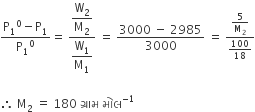 fraction numerator straight P subscript 1 to the power of 0 minus straight P subscript 1 over denominator straight P subscript 1 to the power of 0 end fraction equals space fraction numerator begin display style straight W subscript 2 over straight M subscript 2 end style over denominator begin display style straight W subscript 1 over straight M subscript 1 end style end fraction space equals space fraction numerator 3000 space minus space 2985 over denominator 3000 end fraction space equals space fraction numerator 5 over straight M subscript 2 over denominator 100 over 18 end fraction

therefore space straight M subscript 2 space equals space 180 space ગ ્ ર ા મ space મ ો લ to the power of negative 1 end exponent