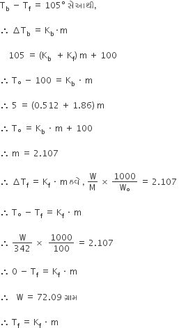 straight T subscript straight b space minus space straight T subscript straight f space equals space 105 degree space સ ે space આથ ી comma

therefore space increment straight T subscript straight b space equals space straight K subscript straight b times straight m space

space space space space 105 space equals space left parenthesis straight K subscript straight b space space plus space straight K subscript straight f right parenthesis space straight m space plus space 100

therefore space straight T subscript degree space minus space 100 space equals space straight K subscript straight b space times space straight m

therefore space 5 space equals space left parenthesis 0.512 space plus space 1.86 right parenthesis space straight m space

therefore space straight T subscript degree space equals space straight K subscript straight b space times space straight m space plus space 100 space

therefore space straight m space equals space 2.107 space

therefore space increment straight T subscript straight f space equals space straight K subscript straight f space times space straight m space હવ ે space comma space straight W over straight M space cross times space 1000 over straight W subscript degree space equals space 2.107 space

therefore space straight T subscript degree space minus space straight T subscript straight f space equals space straight K subscript straight f space times space straight m space

therefore space straight W over 342 space cross times space space 1000 over 100 space equals space 2.107 space

therefore space 0 space minus space straight T subscript straight f space equals space straight K subscript straight f space times space straight m space space

therefore space space space straight W space equals space 72.09 space ગ ્ ર ા મ space

therefore space straight T subscript straight f space equals space straight K subscript straight f space times space straight m