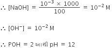 therefore space left square bracket NaOH right square bracket space equals space fraction numerator 10 to the power of negative 3 end exponent space cross times space 1000 over denominator 100 end fraction space equals space 10 to the power of negative 2 end exponent space straight M space

therefore space left square bracket OH to the power of minus right square bracket space equals space 10 to the power of negative 2 end exponent space straight M space

therefore space POH space equals space 2 space આથ ી space pH space equals space 12 space