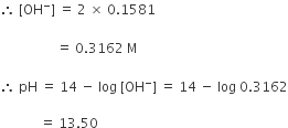 therefore space left square bracket OH to the power of minus right square bracket space equals space 2 space cross times space 0.1581 space space space
space space
space space space space space space space space space space space space space space space space space equals space 0.3162 space straight M

therefore space pH space equals space 14 space minus space log space left square bracket OH to the power of minus right square bracket space equals space 14 space minus space log space 0.3162

space space space space space space space space space space space space equals space 13.50