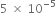 5 space cross times space 10 to the power of negative 5 end exponent