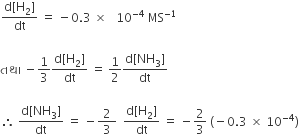 fraction numerator straight d left square bracket straight H subscript 2 right square bracket over denominator dt end fraction space equals space minus 0.3 space cross times space space space 10 to the power of negative 4 end exponent space MS to the power of negative 1 end exponent space

àª¤àª¥ àª¾ space minus 1 third fraction numerator straight d left square bracket straight H subscript 2 right square bracket over denominator dt end fraction space equals space 1 half fraction numerator straight d left square bracket NH subscript 3 right square bracket over denominator dt end fraction space

therefore space fraction numerator straight d left square bracket NH subscript 3 right square bracket over denominator dt end fraction space equals space minus fraction numerator 2 over denominator space 3 space end fraction space space fraction numerator straight d left square bracket straight H subscript 2 right square bracket over denominator dt end fraction space equals space minus 2 over 3 space left parenthesis negative 0.3 space cross times space 10 to the power of negative 4 end exponent right parenthesis
