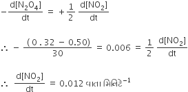 negative fraction numerator straight d left square bracket straight N subscript 2 straight O subscript 4 right square bracket over denominator dt end fraction space equals space plus 1 half space fraction numerator straight d left square bracket NO subscript 2 right square bracket over denominator dt end fraction

therefore space minus space fraction numerator space left parenthesis space 0 space. space 32 space minus space 0.50 right parenthesis over denominator 30 end fraction space equals space 0.006 space equals space 1 half space fraction numerator straight d left square bracket NO subscript 2 right square bracket over denominator dt end fraction

therefore space space fraction numerator straight d left square bracket NO subscript 2 right square bracket over denominator dt end fraction space equals space 0.012 space àªµ àª¾ àª¤ àª¾ space àª® àª¿ àª¨ àª¿ àªŸ à«‡ to the power of negative 1 end exponent