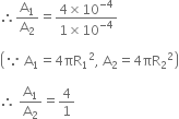 therefore straight A subscript 1 over straight A subscript 2 equals fraction numerator 4 cross times 10 to the power of negative 4 end exponent over denominator 1 cross times 10 to the power of negative 4 end exponent end fraction

open parentheses because space straight A subscript 1 equals 4 πR subscript 1 squared comma space straight A subscript 2 equals 4 πR subscript 2 squared close parentheses

therefore space straight A subscript 1 over straight A subscript 2 equals 4 over 1