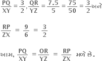 bold PQ over bold XY equals bold 3 over bold 2 comma bold QR over bold YZ equals fraction numerator bold 7 bold. bold 5 over denominator bold 5 end fraction equals bold 75 over bold 50 equals bold 3 over bold 2 bold અન ે

bold RP over bold ZX bold space bold equals bold space bold 9 over bold 6 bold space bold equals bold space bold 3 over bold 2 bold space

bold આમ bold comma bold space bold PQ over bold XY bold space bold equals bold OR over bold YZ bold space bold equals bold space bold RP over bold ZX bold space bold space bold મળ ે bold space bold છ ે bold.