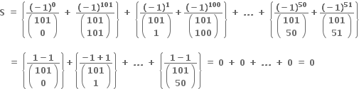 bold S bold space bold equals bold space open curly brackets fraction numerator bold left parenthesis bold minus bold 1 bold right parenthesis to the power of bold 0 over denominator open parentheses table row bold 101 row bold 0 end table close parentheses end fraction bold space bold plus bold space fraction numerator bold left parenthesis bold minus bold 1 bold right parenthesis to the power of bold 101 over denominator open parentheses table row bold 101 row bold 101 end table close parentheses end fraction close curly brackets bold space bold plus bold space open curly brackets fraction numerator bold left parenthesis bold minus bold 1 bold right parenthesis to the power of bold 1 over denominator open parentheses table row bold 101 row bold 1 end table close parentheses end fraction bold plus fraction numerator bold left parenthesis bold minus bold 1 bold right parenthesis to the power of bold 100 over denominator open parentheses table row bold 101 row bold 100 end table close parentheses end fraction close curly brackets bold space bold plus bold space bold. bold. bold. bold space bold plus bold space open curly brackets fraction numerator bold left parenthesis bold minus bold 1 bold right parenthesis to the power of bold 50 over denominator open parentheses table row bold 101 row bold 50 end table close parentheses end fraction bold plus fraction numerator bold left parenthesis bold minus bold 1 bold right parenthesis to the power of bold 51 over denominator open parentheses table row bold 101 row bold 51 end table close parentheses end fraction close curly brackets

bold space bold space bold space bold equals bold space open curly brackets fraction numerator bold 1 bold minus bold 1 over denominator open parentheses table row bold 101 row bold 0 end table close parentheses end fraction close curly brackets bold plus open curly brackets fraction numerator bold minus bold 1 bold plus bold 1 over denominator open parentheses table row bold 101 row bold 1 end table close parentheses end fraction close curly brackets bold space bold plus bold space bold. bold. bold. bold space bold plus bold space open curly brackets fraction numerator bold 1 bold minus bold 1 over denominator open parentheses table row bold 101 row bold 50 end table close parentheses end fraction close curly brackets bold space bold equals bold space bold 0 bold space bold plus bold space bold 0 bold space bold plus bold space bold. bold. bold. bold space bold plus bold space bold 0 bold space bold equals bold space bold 0