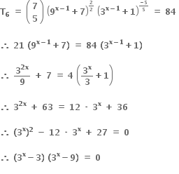 bold T subscript bold 6 bold space bold equals bold space open parentheses table row bold 7 row bold 5 end table close parentheses bold space open parentheses bold 9 to the power of bold x bold minus bold 1 end exponent bold plus bold 7 close parentheses to the power of begin inline style bold 2 over bold 2 end style end exponent bold space open parentheses bold 3 to the power of bold x bold minus bold 1 end exponent bold plus bold 1 close parentheses to the power of begin inline style fraction numerator bold minus bold 5 over denominator bold 5 end fraction end style end exponent bold space bold equals bold space bold 84 bold space

bold therefore bold space bold 21 bold space bold left parenthesis bold 9 to the power of bold x bold minus bold 1 end exponent bold plus bold 7 bold right parenthesis bold space bold equals bold space bold 84 bold space bold left parenthesis bold 3 to the power of bold x bold minus bold 1 end exponent bold plus bold 1 bold right parenthesis

bold therefore bold space bold 3 to the power of bold 2 bold x end exponent over bold 9 bold space bold plus bold space bold 7 bold space bold equals bold space bold 4 bold space open parentheses bold 3 to the power of bold x over bold 3 bold plus bold 1 close parentheses

bold therefore bold space bold 3 to the power of bold 2 bold x end exponent bold space bold plus bold space bold 63 bold space bold equals bold space bold 12 bold space bold times bold space bold 3 to the power of bold x bold space bold plus bold space bold 36 bold space

bold therefore bold space bold left parenthesis bold 3 to the power of bold x bold right parenthesis to the power of bold 2 bold space bold minus bold space bold 12 bold space bold times bold space bold 3 to the power of bold x bold space bold plus bold space bold 27 bold space bold equals bold space bold 0 bold space

bold therefore bold space bold left parenthesis bold 3 to the power of bold x bold minus bold 3 bold right parenthesis bold space bold left parenthesis bold 3 to the power of bold x bold minus bold 9 bold right parenthesis bold space bold equals bold space bold 0
