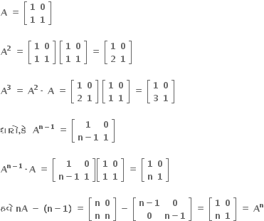 bold A bold space bold equals bold space open square brackets table row bold 1 bold 0 row bold 1 bold 1 end table close square brackets

bold A to the power of bold 2 bold space bold equals bold space open square brackets table row bold 1 bold 0 row bold 1 bold 1 end table close square brackets bold space open square brackets table row bold 1 bold 0 row bold 1 bold 1 end table close square brackets bold space bold equals bold space open square brackets table row bold 1 bold 0 row bold 2 bold 1 end table close square brackets

bold A to the power of bold 3 bold space bold equals bold space bold A to the power of bold 2 bold times bold space bold A bold space bold equals bold space open square brackets table row bold 1 bold 0 row bold 2 bold 1 end table close square brackets bold space open square brackets table row bold 1 bold 0 row bold 1 bold 1 end table close square brackets bold space bold equals bold space open square brackets table row bold 1 bold 0 row bold 3 bold 1 end table close square brackets

bold ધ ા ર ો bold comma bold ક ે bold space bold space bold A to the power of bold n bold minus bold 1 end exponent bold space bold equals bold space open square brackets table row bold 1 bold 0 row cell bold n bold minus bold 1 end cell bold 1 end table close square brackets

bold A to the power of bold n bold minus bold 1 end exponent bold times bold A bold space bold equals bold space open square brackets table row bold 1 bold 0 row cell bold n bold minus bold 1 end cell bold 1 end table close square brackets open square brackets table row bold 1 bold 0 row bold 1 bold 1 end table close square brackets bold space bold equals bold space open square brackets table row bold 1 bold 0 row bold n bold 1 end table close square brackets

bold હવ ે bold space bold nA bold space bold minus bold space bold left parenthesis bold n bold minus bold 1 bold right parenthesis bold space bold equals bold space open square brackets table row bold n bold 0 row bold n bold n end table close square brackets bold space bold minus bold space open square brackets table row cell bold n bold minus bold 1 end cell bold 0 row bold 0 cell bold n bold minus bold 1 end cell end table close square brackets bold space bold equals bold space open square brackets table row bold 1 bold 0 row bold n bold 1 end table close square brackets bold space bold equals bold space bold A to the power of bold n