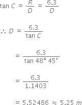 tan space C space equals space R over D space equals space fraction numerator 6.3 over denominator D end fraction

therefore space D space equals space fraction numerator 6.3 over denominator tan space C end fraction

space space space space space space space space space equals space fraction numerator 6.3 over denominator tan space 48 degree space 45 apostrophe end fraction

space space space space space space space space space equals space fraction numerator 6.3 over denominator 1.1403 end fraction

space space space space space space space space space equals space 5.52486 space almost equal to space 5.25 space m