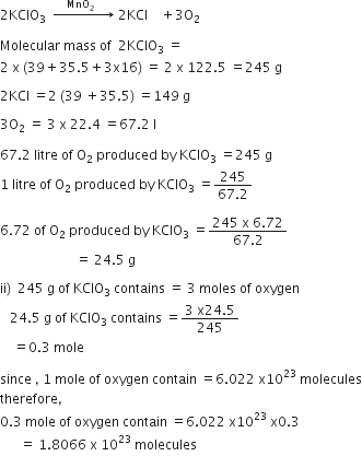 2 KClO subscript 3 space space rightwards arrow with space space space space MnO subscript 2 space space space space space space on top space 2 KCl space space space space plus 3 straight O subscript 2

Molecular space mass space of space space 2 KClO subscript 3 space equals
2 space straight x space left parenthesis 39 plus 35.5 plus 3 straight x 16 right parenthesis space equals space 2 space straight x space 122.5 space equals 245 space straight g

2 KCl space equals 2 space left parenthesis 39 space plus 35.5 right parenthesis space equals 149 space straight g

3 straight O subscript 2 space equals space 3 space straight x space 22.4 space equals 67.2 space straight l

67.2 space litre space of space straight O subscript 2 space produced space by space KClO subscript 3 space equals 245 space straight g space
1 space litre space of space straight O subscript 2 space produced space by space KClO subscript 3 space equals fraction numerator 245 over denominator 67.2 end fraction

6.72 space of space straight O subscript 2 space produced space by space KClO subscript 3 space equals fraction numerator 245 space straight x space 6.72 over denominator 67.2 end fraction
space space space space space space space space space space space space space space space space space space space space space space space equals space 24.5 space straight g space

ii right parenthesis space space 245 space straight g space of space KClO subscript 3 space contains space equals space 3 space moles space of space oxygen space
space space space 24.5 space straight g space of space KClO subscript 3 space contains space equals fraction numerator 3 space straight x 24.5 over denominator 245 end fraction
space space space space equals 0.3 space mole

since space comma space 1 space mole space of space oxygen space contain space equals 6.022 space straight x 10 to the power of 23 space molecules
therefore comma
0.3 space mole space of space oxygen space contain space equals 6.022 space straight x 10 to the power of 23 space straight x 0.3
space space space space space space equals space 1.8066 space straight x space 10 to the power of 23 space molecules
