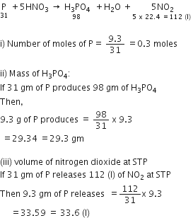 straight P with 31 below space plus 5 HNO subscript 3 space rightwards arrow stack space straight H subscript 3 PO subscript 4 with 98 below space space plus straight H subscript 2 straight O space plus stack 5 NO subscript 2 with 5 space straight x space 22.4 space equals 112 space left parenthesis straight l right parenthesis space below

straight i right parenthesis space Number space of space moles space of space straight P equals space fraction numerator 9.3 over denominator 31 end fraction space equals 0.3 space moles

ii right parenthesis space Mass space of space straight H subscript 3 PO subscript 4 colon
If space 31 space gm space of space straight P space produces space 98 space gm space of space straight H subscript 3 PO subscript 4
Then comma
9.3 space straight g space of space straight P space produces space equals space 98 over 31 space straight x space 9.3
space equals 29.34 space equals 29.3 space gm

left parenthesis iii right parenthesis space volume space of space nitrogen space dioxide space at space STP
If space 31 space gm space of space straight P space releases space 112 space left parenthesis straight l right parenthesis space of space NO subscript 2 space at space STP
Then space 9.3 space gm space of space straight P space releases space space equals 112 over 31 straight x space 9.3
space space space space space equals 33.59 space equals space 33.6 space left parenthesis straight l right parenthesis space