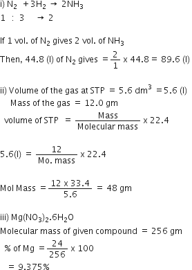 straight i right parenthesis space straight N subscript 2 space space plus 3 straight H subscript 2 space rightwards arrow space 2 NH subscript 3
1 space space space colon space space 3 space space space space space rightwards arrow space 2

If space 1 space vol. space of space straight N subscript 2 space gives space 2 space vol. space of space NH subscript 3
Then comma space 44.8 space left parenthesis straight l right parenthesis space of space straight N subscript 2 space gives space equals 2 over 1 space straight x space 44.8 equals space 89.6 space left parenthesis straight l right parenthesis space

ii right parenthesis space Volume space of space the space gas space at space STP space equals space 5.6 space dm cubed space equals 5.6 space left parenthesis straight l right parenthesis
space space space space space Mass space of space the space gas space equals space 12.0 space gm
space space volume space of space STP space space equals space fraction numerator Mass over denominator Molecular space mass end fraction space straight x space 22.4

5.6 left parenthesis straight l right parenthesis space equals space fraction numerator 12 over denominator Mo. space mass end fraction space straight x space 22.4

Mol space Mass space equals fraction numerator 12 space straight x space 33.4 over denominator 5.6 end fraction space equals space 48 space gm

iii right parenthesis space Mg left parenthesis NO subscript 3 right parenthesis subscript 2.6 straight H subscript 2 straight O
Molecular space mass space of space given space compound space equals space 256 space gm
space space percent sign space of space Mg space equals 24 over 256 space straight x space 100
space space space equals space 9.375 percent sign