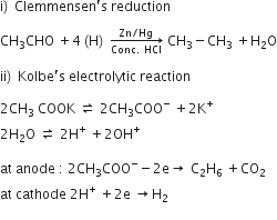 straight i right parenthesis space Clemmensen apostrophe straight s space reduction

CH subscript 3 CHO space plus 4 left parenthesis straight H right parenthesis space rightwards arrow from Conc. space HCl to Zn divided by Hg of space CH subscript 3 minus CH subscript 3 space plus straight H subscript 2 straight O

ii right parenthesis space Kolbe apostrophe straight s space electrolytic space reaction

2 CH subscript 3 space COOK space rightwards harpoon over leftwards harpoon space 2 CH subscript 3 COO to the power of minus space plus 2 straight K to the power of plus
2 straight H subscript 2 straight O space rightwards harpoon over leftwards harpoon space 2 straight H to the power of plus space plus 2 OH to the power of plus

at space anode space colon space 2 CH subscript 3 COO to the power of minus minus 2 straight e rightwards arrow space straight C subscript 2 straight H subscript 6 space plus CO subscript 2
at space cathode space 2 straight H to the power of plus space plus 2 straight e space rightwards arrow straight H subscript 2
