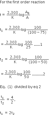 For space the space first space order space reaction

straight t equals space fraction numerator 2.303 over denominator straight K end fraction log straight A subscript 0 over straight A

straight t subscript 1 space equals fraction numerator 2.303 over denominator straight K end fraction log fraction numerator space 100 over denominator left parenthesis 100 minus 75 right parenthesis end fraction space

equals fraction numerator space 2.303 over denominator straight K end fraction log space 100 over 25 space.....1

straight t subscript 2 space equals space fraction numerator 2.303 over denominator straight K space end fraction log fraction numerator 100 over denominator left parenthesis 100 minus 50 right parenthesis end fraction

equals fraction numerator 2.303 over denominator straight K end fraction log 100 over 50 space.........2

Eq. space left parenthesis 1 right parenthesis space divided space by space eq space 2

straight t subscript 1 over straight t subscript 2 space equals 4 over 2 comma space

straight t subscript 1 space equals space 2 straight t subscript 2