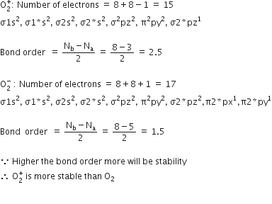 straight O subscript 2 superscript plus colon space Number space of space electrons space equals space 8 plus 8 minus 1 space equals space 15
straight sigma 1 straight s squared comma space straight sigma 1 asterisk times straight s squared comma space straight sigma 2 straight s squared comma space straight sigma 2 asterisk times straight s squared comma space straight sigma squared pz squared comma space straight pi squared py squared comma space straight sigma 2 asterisk times pz to the power of 1

Bond space order space space equals space fraction numerator straight N subscript straight b minus straight N subscript straight a over denominator 2 end fraction space equals space fraction numerator 8 minus 3 over denominator 2 end fraction space equals space 2.5

straight O subscript 2 superscript minus space colon space Number space of space electrons space equals space 8 plus 8 plus 1 space equals space 17
straight sigma 1 straight s squared comma space straight sigma 1 asterisk times straight s squared comma space straight sigma 2 straight s squared comma space straight sigma 2 asterisk times straight s squared comma space straight sigma squared pz squared comma space straight pi squared py squared comma space straight sigma 2 asterisk times pz squared comma straight pi 2 asterisk times px to the power of 1 comma straight pi 2 asterisk times py to the power of 1

Bond space space order space space equals space fraction numerator straight N subscript straight b minus straight N subscript straight a over denominator 2 end fraction space equals space fraction numerator 8 minus 5 over denominator 2 end fraction space equals space 1.5

because space Higher space the space bond space order space more space will space be space stability
therefore space straight O subscript 2 superscript plus space is space more space stable space than space straight O subscript 2

