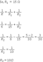 So comma space straight R subscript 1 space end subscript equals space 15 space straight capital omega

1 over R equals 1 over R subscript 1 plus 1 over R subscript 2

1 over 6 equals 1 over 15 plus 1 over R subscript 2

1 over R subscript 2 equals 1 over 6 minus 1 over 15 equals fraction numerator 5 minus 2 over denominator 30 end fraction equals 3 over 30

1 over R subscript 2 equals 1 over 10

R subscript 2 equals 10 capital omega