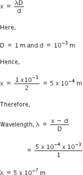 straight x space equals space λD over straight d

Here comma space

straight D space equals space 1 space straight m space and space straight d space equals space 10 to the power of negative 3 space end exponent straight m

Hence comma space

straight x space equals space fraction numerator 1 space straight x 10 to the power of negative 3 end exponent over denominator 2 end fraction space equals space 5 space straight x space 10 to the power of negative 4 end exponent space straight m

Therefore comma space

Wavelength comma space straight lambda space equals space fraction numerator straight x space minus space straight d over denominator straight D end fraction

space space space space space space space space space space space space space space space space space equals space fraction numerator 5 space straight x space 10 to the power of negative 4 end exponent space straight x space 10 to the power of negative 3 end exponent over denominator 1 end fraction

straight lambda space equals space 5 space straight x space 10 to the power of negative 7 end exponent space straight m
