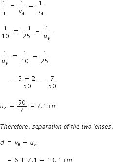 1 over straight f subscript straight e space equals space 1 over v subscript e space minus space 1 over u subscript e

1 over 10 space equals space fraction numerator negative 1 over denominator 25 end fraction space minus space 1 over u subscript e

1 over u subscript e space equals space 1 over 10 space plus space 1 over 25

space space space space space space equals space fraction numerator 5 space plus space 2 over denominator 50 end fraction space equals space 7 over 50

u subscript e space equals space 50 over 7 space equals space 7.1 space c m

T h e r e f o r e comma space s e p a r a t i o n space o f space t h e space t w o space l e n s e s comma

d space equals space v subscript 0 space plus space u subscript e

space space space space equals space 6 space plus space 7.1 space equals space 13. space 1 space c m