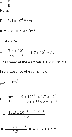 straight v space equals space straight e over straight B
Here comma space

straight E space equals space 3.4 space straight x space 10 to the power of 4 space straight V divided by straight m

straight B space equals space 2 space straight x space 10 to the power of negative 3 end exponent space Wb divided by straight m squared

Therefore comma space

straight v space equals space fraction numerator 3.4 space straight x space 10 to the power of 4 over denominator 2 space straight x space 10 to the power of negative 3 end exponent end fraction space equals space 1.7 space straight x space 10 to the power of 7 space straight m divided by straight s
The space speed space of space the space electron space is space 1.7 space straight x space 10 to the power of 7 space ms to the power of negative 1 end exponent space.

In space the space absence space of space electric space field comma

evB space equals space mv squared over straight r

straight r space equals space mv over eB space equals space fraction numerator 9 space straight x space 10 to the power of negative 31 end exponent space straight x space 1.7 space straight x space 10 to the power of 7 over denominator 1.6 space straight x space 10 to the power of negative 19 end exponent space straight x space 2 space straight x space 10 to the power of negative 3 end exponent end fraction

space space equals space space fraction numerator 15.3 space straight x space 10 to the power of negative 31 plus 19 plus 7 plus 3 end exponent over denominator 3.2 end fraction

equals space fraction numerator space 15.3 space straight x space 10 to the power of negative 2 end exponent over denominator 3.2 space end fraction space equals space 4.78 space straight x space 10 to the power of negative 2 end exponent space straight m
