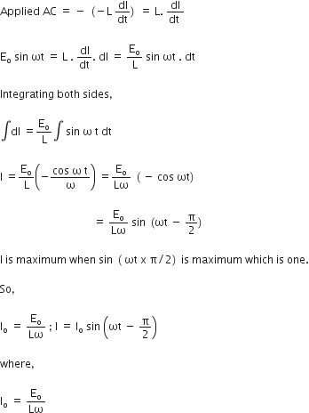 Applied space AC space equals space minus space left parenthesis negative straight L space dI over dt right parenthesis space equals space straight L. space fraction numerator dI over denominator dt space end fraction

straight E subscript straight o space sin space ωt space equals space straight L space. space dI over dt. space dI space equals space straight E subscript straight o over straight L space sin space ωt space. space dt

Integrating space both space sides comma space

integral dl space equals straight E subscript straight o over straight L integral space sin space straight omega space straight t space dt space

straight I space equals straight E subscript straight o over straight L open parentheses negative fraction numerator cos space straight omega space straight t over denominator straight omega end fraction close parentheses space equals straight E subscript straight o over Lω space left parenthesis space minus space cos space ωt right parenthesis

space space space space space space space space space space space space space space space space space space space space space space space space space space space space space space space space space space space equals space straight E subscript straight o over Lω space sin space left parenthesis ωt space minus space straight pi over 2 right parenthesis

straight I space is space maximum space when space sin space left parenthesis space ωt space straight x space straight pi divided by 2 right parenthesis space is space maximum space which space is space one.

So comma space

straight I subscript straight o space equals space straight E subscript straight o over Lω space semicolon space straight I space equals space straight I subscript straight o space sin space open parentheses ωt space minus space straight pi over 2 close parentheses

where comma space

straight I subscript straight o space equals space straight E subscript straight o over Lω space