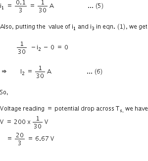 straight i subscript 1 space equals space fraction numerator 0.1 over denominator 3 end fraction space equals space 1 over 30 space straight A space space space space space space space space space space space space space space space space space space space space space space space... space left parenthesis 5 right parenthesis

Also comma space putting space the space space value space of space straight i subscript 1 space and space straight i subscript 3 space in space eqn. space left parenthesis 1 right parenthesis comma space we space get

space space space space space space space space space space space 1 over 30 space space minus straight i subscript 2 space minus space 0 space equals space 0 space

rightwards double arrow space space space space space space space space straight I subscript 2 space equals space 1 over 30 space straight A space space space space space space space space space space space space space space space space space space space space space space space space... space left parenthesis 6 right parenthesis thin space

So comma space

Voltage space reading space equals space potential space drop space across space straight T subscript straight s comma end subscript space we space have
straight V space equals space 200 space straight x space 1 over 30 space straight V
space space space space equals space 20 over 3 space equals space 6.67 space straight V

