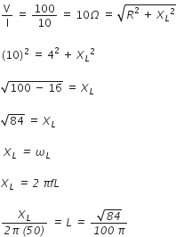 straight V over straight I space equals space 100 over 10 space equals space 10 capital omega space equals space square root of R squared space plus space X subscript L squared end root

left parenthesis 10 right parenthesis squared space equals space 4 squared space plus space X subscript L squared

square root of 100 space minus space 16 end root space equals space X subscript L

square root of 84 space equals space X subscript L

space X subscript L italic space italic equals italic space omega subscript L

X subscript L italic space italic equals italic space italic 2 italic space pi f L italic space

fraction numerator X subscript L over denominator italic 2 pi italic space italic left parenthesis italic 50 italic right parenthesis end fraction italic space italic equals italic space L italic space italic equals italic space fraction numerator square root of italic 84 over denominator italic 100 italic space pi end fraction italic space