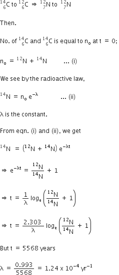 straight C presubscript 6 presuperscript 14 space to space straight C presubscript 6 presuperscript 12 space rightwards double arrow space straight N presubscript 7 presuperscript 12 space to space space straight N presubscript 7 presuperscript 12 space

Then.

No. space of space straight C presubscript 6 presuperscript 14 space and space straight C presubscript 6 presuperscript 14 space is space equal space to space straight n subscript straight o space at space straight t space equals space 0 semicolon space

straight n subscript straight o space equals space straight N presuperscript 12 space plus space straight N presuperscript 14 space space space space space space space space space space space... space left parenthesis straight i right parenthesis thin space

We space see space by space the space radioactive space law comma space

straight N presuperscript 14 space equals space straight n subscript straight o space straight e to the power of negative straight lambda end exponent space space space space space space space space space space space space space space space... space left parenthesis ii right parenthesis

straight lambda space is space the space constant. space

From space eqn. space left parenthesis straight i right parenthesis space and space left parenthesis ii right parenthesis comma space we space get

straight N presuperscript 14 space space equals space open parentheses straight N presuperscript 12 space plus space straight N presuperscript 14 close parentheses space straight e to the power of negative λt end exponent

rightwards double arrow space straight e to the power of negative λt end exponent space equals space fraction numerator straight N presuperscript 12 over denominator straight N presuperscript 14 end fraction space plus space 1

rightwards double arrow space straight t space equals space 1 over straight lambda space log subscript straight e space open parentheses fraction numerator straight N presuperscript 12 over denominator straight N presuperscript 14 end fraction space plus space 1 close parentheses

rightwards double arrow space straight t space equals space fraction numerator 2.303 space over denominator straight lambda end fraction space log subscript straight e space open parentheses fraction numerator straight N presuperscript 12 over denominator straight N presuperscript 14 end fraction space plus space 1 close parentheses

But space straight t space equals space 5568 space years space

straight lambda space equals space fraction numerator 0.993 over denominator 5568 end fraction space equals space 1.24 space straight x space 10 to the power of negative 4 end exponent space yr to the power of negative 1 end exponent