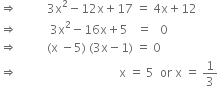 rightwards double arrow space space space space space space space space space space 3 straight x squared minus 12 straight x plus 17 space equals space 4 straight x plus 12
rightwards double arrow space space space space space space space space space space space 3 straight x squared minus 16 straight x plus 5 space space space equals space space space 0
rightwards double arrow space space space space space space space space space space left parenthesis straight x space minus 5 right parenthesis space left parenthesis 3 straight x minus 1 right parenthesis space equals space 0
rightwards double arrow space space space space space space space space space space space space space space space space space space space space space space space space space space space space space space space space space space straight x space equals space 5 space space or space straight x space equals space 1 third