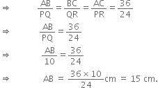 rightwards double arrow space space space space space space space space space space space space AB over PQ equals BC over QR equals AC over PR equals 36 over 24
rightwards double arrow space space space space space space space space space space space space space AB over PQ equals 36 over 24
rightwards double arrow space space space space space space space space space space space space space space AB over 10 equals 36 over 24
rightwards double arrow space space space space space space space space space space space space space space space AB space equals space fraction numerator 36 cross times 10 over denominator 24 end fraction cm space equals space 15 space cm.