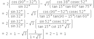 space space equals space 2 open parentheses fraction numerator cos space left parenthesis 90 degree minus 32 degree right parenthesis over denominator sin space 32 degree end fraction close parentheses minus space square root of 3 open parentheses fraction numerator cos space 38 degree space cosec space 52 degree over denominator tan space 15 degree space tan space 60 degree space tan space 75 degree end fraction close parentheses
space equals space 2 open parentheses fraction numerator sin space 32 degree over denominator sin space 32 degree end fraction close parentheses space minus space square root of 3 space open parentheses fraction numerator cos space left parenthesis 90 degree minus 52 degree right parenthesis space cosec space 52 degree over denominator tan space 15 degree space tan left parenthesis 90 minus 15 degree right parenthesis space tan space 60 degree end fraction close parentheses
space equals space 2 open parentheses fraction numerator sin space 32 degree over denominator sin space 32 degree end fraction close parentheses minus square root of 3 space open parentheses fraction numerator sin space 52 degree space cosec space 52 degree over denominator tan space 15 degree space cot space 15 degree space square root of 3 end fraction close parentheses
space equals space 2 space cross times space 1 space minus space square root of 3 open square brackets fraction numerator 1 over denominator 1 cross times square root of 3 end fraction close square brackets space equals space 2 minus 1 space equals space 1
