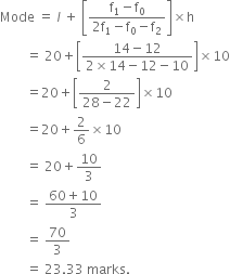 Mode space equals space l italic space plus space open square brackets fraction numerator straight f subscript 1 minus straight f subscript 0 over denominator 2 straight f subscript 1 minus straight f subscript 0 minus straight f subscript 2 end fraction close square brackets cross times straight h
space space space space space space space space equals space 20 plus open square brackets fraction numerator 14 minus 12 over denominator 2 cross times 14 minus 12 minus 10 end fraction close square brackets cross times 10
space space space space space space space space equals 20 plus open square brackets fraction numerator 2 over denominator 28 minus 22 end fraction close square brackets cross times 10
space space space space space space space space equals 20 plus 2 over 6 cross times 10
space space space space space space space space equals space 20 plus 10 over 3
space space space space space space space space equals space fraction numerator 60 plus 10 over denominator 3 end fraction
space space space space space space space space equals space 70 over 3
space space space space space space space space equals space 23.33 space marks.