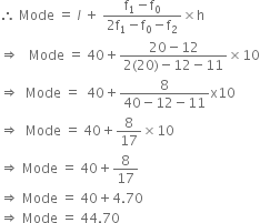therefore space Mode space equals space l space plus space fraction numerator straight f subscript 1 minus straight f subscript 0 over denominator 2 straight f subscript 1 minus straight f subscript 0 minus straight f subscript 2 end fraction cross times straight h
rightwards double arrow space space space Mode space equals space 40 plus fraction numerator 20 minus 12 over denominator 2 left parenthesis 20 right parenthesis minus 12 minus 11 end fraction cross times 10
rightwards double arrow space space Mode space equals space space 40 plus fraction numerator 8 over denominator 40 minus 12 minus 11 end fraction straight x 10
rightwards double arrow space space Mode space equals space 40 plus 8 over 17 cross times 10
rightwards double arrow space Mode space equals space 40 plus 8 over 17
rightwards double arrow space Mode space equals space 40 plus 4.70
rightwards double arrow space Mode space equals space 44.70