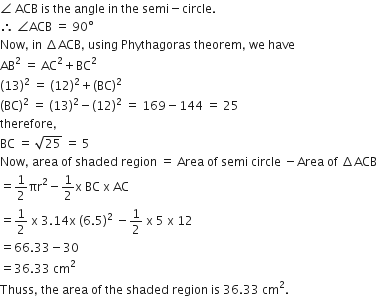 angle space ACB space is space the space angle space in space the space semi minus circle.
therefore space angle ACB space equals space 90 degree
Now comma space in space increment ACB comma space using space Phythagoras space theorem comma space we space have
AB squared space equals space AC squared plus BC squared
left parenthesis 13 right parenthesis squared space equals space left parenthesis 12 right parenthesis squared plus left parenthesis BC right parenthesis squared
left parenthesis BC right parenthesis squared space equals space left parenthesis 13 right parenthesis squared minus left parenthesis 12 right parenthesis squared space equals space 169 minus 144 space equals space 25
therefore comma
BC space equals space square root of 25 space equals space 5
Now comma space area space of space shaded space region space equals space Area space of space semi space circle space minus Area space of space increment ACB
equals 1 half πr squared minus 1 half straight x space BC space straight x space AC
equals 1 half space straight x space 3.14 straight x space left parenthesis 6.5 right parenthesis squared space minus 1 half space straight x space 5 space straight x space 12
equals 66.33 minus 30
equals 36.33 space cm squared
Thuss comma space the space area space of space the space shaded space region space is space 36.33 space cm squared.