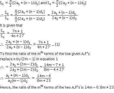 straight S subscript straight n space equals straight n over 2 left square bracket 2 straight a subscript 1 plus left parenthesis straight n minus 1 right parenthesis straight d subscript 1 right square bracket space and space straight S subscript straight n equals straight n over 2 left square bracket 2 straight a subscript 2 plus left parenthesis straight n minus 1 right parenthesis straight d subscript 2 right square bracket
therefore straight S subscript straight n over straight S subscript straight n equals fraction numerator straight n over 2 left square bracket 2 straight a subscript 1 plus left parenthesis straight n minus 1 right parenthesis straight d subscript 1 right square bracket over denominator straight n over 2 left square bracket 2 straight a subscript 2 plus left parenthesis straight n minus 1 right parenthesis straight d subscript 2 right square bracket end fraction space equals fraction numerator 2 straight a subscript 1 plus left parenthesis straight n minus 1 right parenthesis straight d subscript 1 space over denominator 2 straight a subscript 2 plus left parenthesis straight n minus 1 right parenthesis straight d subscript 2 end fraction
It space is space given space that space
straight S subscript straight n over straight S subscript straight n space equals fraction numerator 7 straight n plus 1 over denominator 4 straight n plus 27 end fraction
therefore space fraction numerator 2 straight a subscript 1 plus left parenthesis straight n minus 1 right parenthesis straight d subscript 1 space over denominator 2 straight a subscript 2 plus left parenthesis straight n minus 1 right parenthesis straight d subscript 2 end fraction equals fraction numerator 7 straight n plus 1 over denominator 4 straight n plus 27 end fraction space.. space left parenthesis 1 right parenthesis
To space find space the space ratio space of space the space straight m to the power of th space terms space of space the space tow space given space straight A. straight P apostrophe straight s space
replace space straight n space by space left parenthesis 2 straight m minus 1 right parenthesis space in space equation space 1
therefore space equals fraction numerator 2 straight a subscript 1 plus left parenthesis 2 straight m minus 2 right parenthesis straight d subscript 1 over denominator 2 straight a subscript 2 plus left parenthesis 2 straight m minus 2 right parenthesis straight d subscript 2 end fraction equals fraction numerator 14 straight m minus 7 plus 1 over denominator 8 straight m minus 4 plus 27 end fraction
therefore space fraction numerator straight a subscript 1 plus left parenthesis straight m minus 1 right parenthesis straight d subscript 1 over denominator straight a subscript 2 left parenthesis straight m minus 1 right parenthesis straight d subscript 2 end fraction space equals space fraction numerator 14 straight m minus 6 over denominator 8 straight m plus 23 end fraction
Hence comma space the space ratio space of space the space straight m to the power of th space terms space of space the space two space straight A. straight P apostrophe straight s space is space 14 straight m minus 6 colon 8 straight m plus 23
