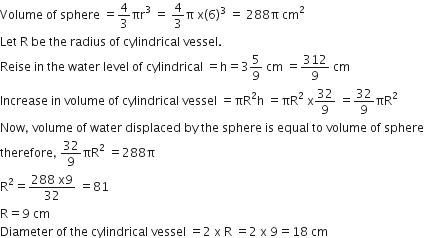 Volume space of space sphere space equals 4 over 3 πr cubed space equals space 4 over 3 straight pi space straight x left parenthesis 6 right parenthesis cubed space equals space 288 straight pi space cm squared
Let space straight R space be space the space radius space of space cylindrical space vessel.
Reise space in space the space water space level space of space cylindrical space equals straight h equals 3 5 over 9 space cm space equals 312 over 9 space cm
Increase space in space volume space of space cylindrical space vessel space equals πR squared straight h space equals πR squared space straight x 32 over 9 space equals 32 over 9 πR squared
Now comma space volume space of space water space displaced space by space the space sphere space is space equal space to space volume space of space sphere
therefore comma space 32 over 9 πR squared space equals 288 straight pi
straight R squared equals fraction numerator 288 space straight x 9 over denominator 32 end fraction space equals 81
straight R equals 9 space cm
Diameter space of space the space cylindrical space vessel space equals 2 space straight x space straight R space equals 2 space straight x space 9 equals 18 space cm