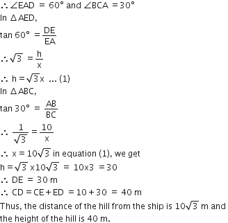 therefore angle EAD space equals space 60 degree space and space angle BCA space equals 30 degree
In space increment AED comma
tan space 60 degree space equals DE over EA
therefore square root of 3 space equals straight h over straight x
therefore space straight h equals square root of 3 straight x space space... space left parenthesis 1 right parenthesis
In space increment ABC comma
tan space 30 degree space equals space AB over BC
therefore space fraction numerator 1 over denominator square root of 3 end fraction equals 10 over straight x
therefore space straight x equals 10 square root of 3 space in space equation space left parenthesis 1 right parenthesis comma space we space get
straight h equals square root of 3 space straight x 10 square root of 3 space equals space 10 straight x 3 space equals 30
therefore space DE space equals space 30 space straight m
therefore space CD equals CE plus ED space equals 10 plus 30 space equals space 40 space straight m
Thus comma space the space distance space of space the space hill space from space the space ship space is space 10 square root of 3 space straight m space and space
the space height space of space the space hill space is space 40 space straight m.