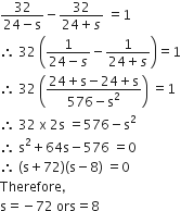 fraction numerator 32 over denominator 24 minus straight s end fraction minus fraction numerator 32 over denominator 24 plus s end fraction space equals 1
therefore space 32 space open parentheses fraction numerator 1 over denominator 24 minus s end fraction minus fraction numerator 1 over denominator 24 plus s end fraction close parentheses equals 1
therefore space 32 space open parentheses fraction numerator 24 plus straight s minus 24 plus straight s over denominator 576 minus straight s squared end fraction close parentheses space equals 1
therefore space 32 space straight x space 2 straight s space equals 576 minus straight s squared
therefore space straight s squared plus 64 straight s minus 576 space equals 0
therefore space left parenthesis straight s plus 72 right parenthesis left parenthesis straight s minus 8 right parenthesis space equals 0
Therefore comma space
straight s equals negative 72 space ors equals 8