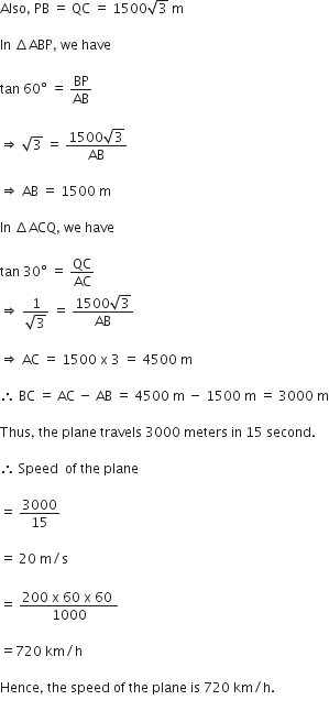 Also comma space PB space equals space QC space equals space 1500 square root of 3 space straight m

In space increment ABP comma space we space have

tan space 60 degree space equals space BP over AB

rightwards double arrow space square root of 3 space equals space fraction numerator 1500 square root of 3 over denominator AB end fraction

rightwards double arrow space AB space equals space 1500 space straight m

In space increment ACQ comma space we space have space

tan space 30 degree space equals space QC over AC
rightwards double arrow space fraction numerator 1 over denominator square root of 3 end fraction space equals space fraction numerator 1500 square root of 3 over denominator AB end fraction

rightwards double arrow space AC space equals space 1500 space straight x space 3 space equals space 4500 space straight m

therefore space BC space equals space AC space minus space AB space equals space 4500 space straight m space minus space 1500 space straight m space equals space 3000 space straight m

Thus comma space the space plane space travels space 3000 space meters space in space 15 space second.

therefore space Speed space space of space the space plane

equals space 3000 over 15

equals space 20 space straight m divided by straight s
space
equals space fraction numerator 200 space straight x space 60 space straight x space 60 space over denominator 1000 end fraction

equals 720 space km divided by straight h

Hence comma space the space speed space of space the space plane space is space 720 space km divided by straight h.
