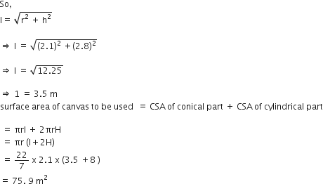 So comma space
straight l equals space square root of straight r squared space plus space straight h squared end root

rightwards double arrow space straight l space equals space square root of left parenthesis 2.1 right parenthesis squared space plus left parenthesis 2.8 right parenthesis squared end root

rightwards double arrow space straight l space equals space square root of 12.25 end root

rightwards double arrow space 1 space equals space 3.5 space straight m
surface space area space of space canvas space to space be space used space space equals space CSA space of space conical space part space plus space CSA space of space cylindrical space part

space equals space πrl space plus space 2 πrH
space equals space πr space left parenthesis straight l plus 2 straight H right parenthesis
space equals space 22 over 7 space straight x space 2.1 space straight x space left parenthesis 3.5 space plus 8 space right parenthesis
equals space 75. space 9 space straight m squared